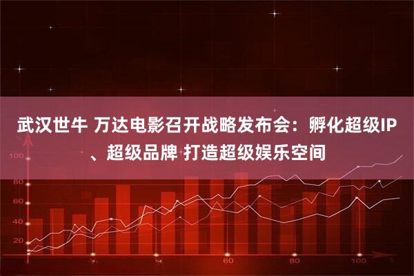 武汉世牛 万达电影召开战略发布会：孵化超级IP、超级品牌 打造超级娱乐空间