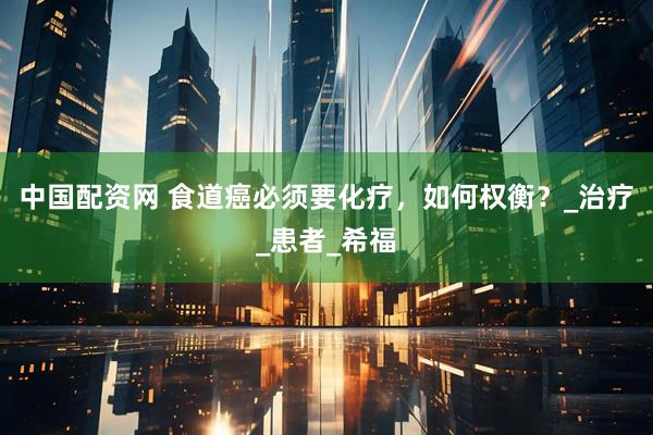 中国配资网 食道癌必须要化疗，如何权衡？_治疗_患者_希福