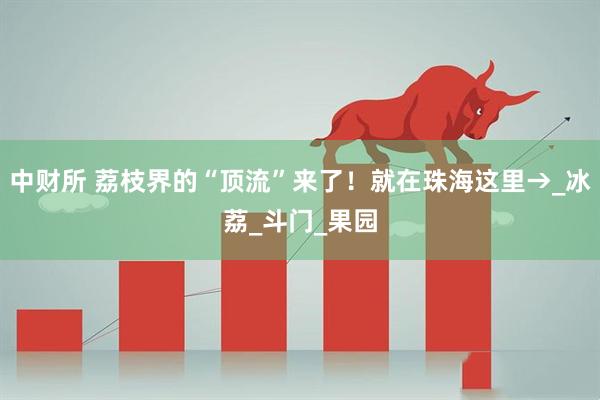 中财所 荔枝界的“顶流”来了！就在珠海这里→_冰荔_斗门_果园