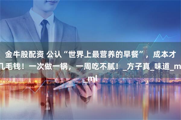 金牛股配资 公认“世界上最营养的早餐”，成本才几毛钱！一次做一锅，一周吃不腻！_方子真_味道_ml