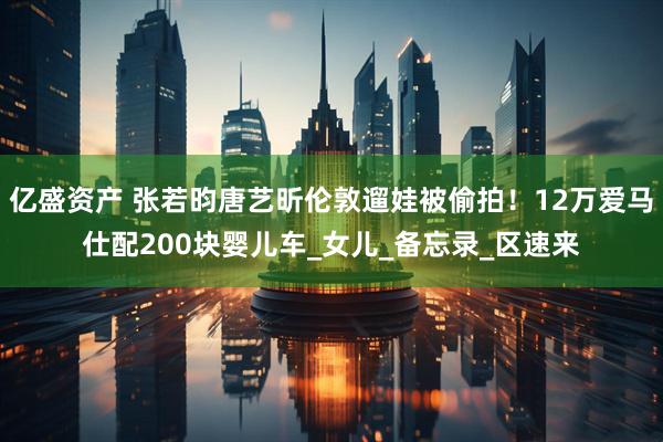 亿盛资产 张若昀唐艺昕伦敦遛娃被偷拍！12万爱马仕配200块婴儿车_女儿_备忘录_区速来