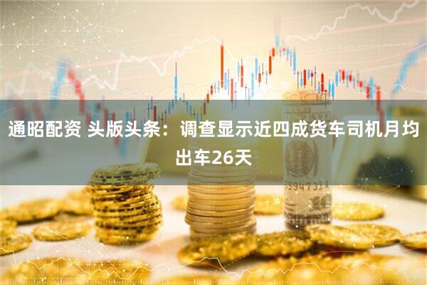 通昭配资 头版头条：调查显示近四成货车司机月均出车26天