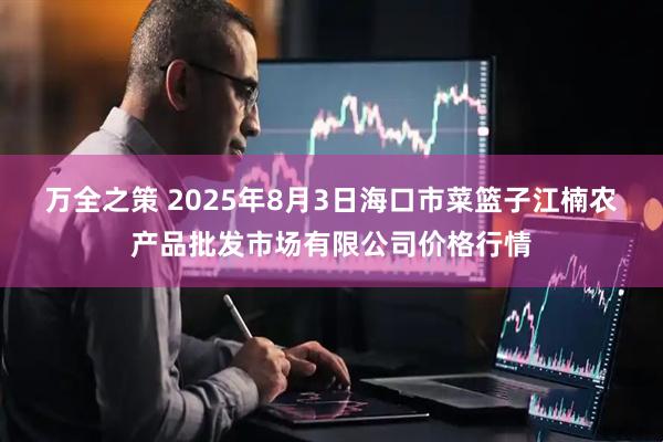 万全之策 2025年8月3日海口市菜篮子江楠农产品批发市场有限公司价格行情