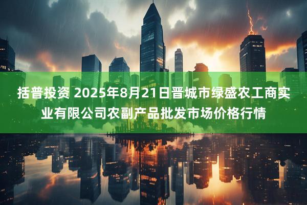 括普投资 2025年8月21日晋城市绿盛农工商实业有限公司农副产品批发市场价格行情
