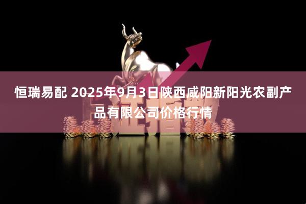 恒瑞易配 2025年9月3日陕西咸阳新阳光农副产品有限公司价格行情