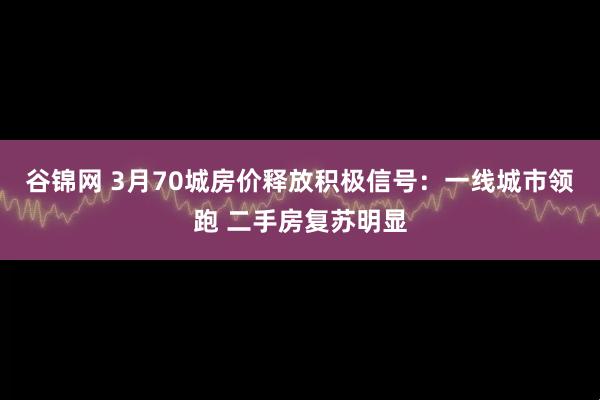 谷锦网 3月70城房价释放积极信号：一线城市领跑 二手房复苏明显